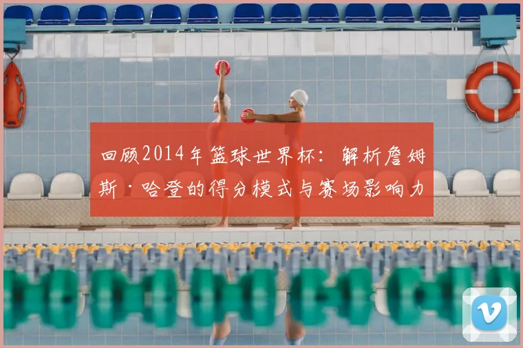 回顾2014年篮球世界杯：解析詹姆斯·哈登的得分模式与赛场影响力