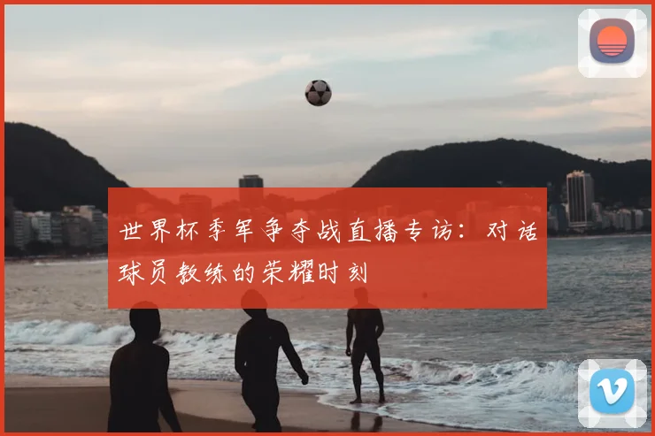 世界杯季军争夺战直播专访:对话球员教练的荣耀时刻