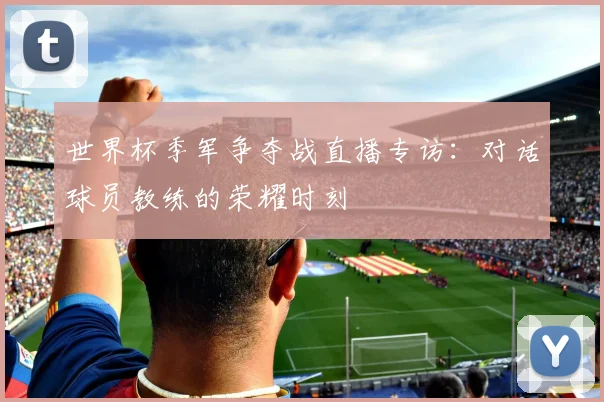 世界杯季军争夺战直播专访:对话球员教练的荣耀时刻