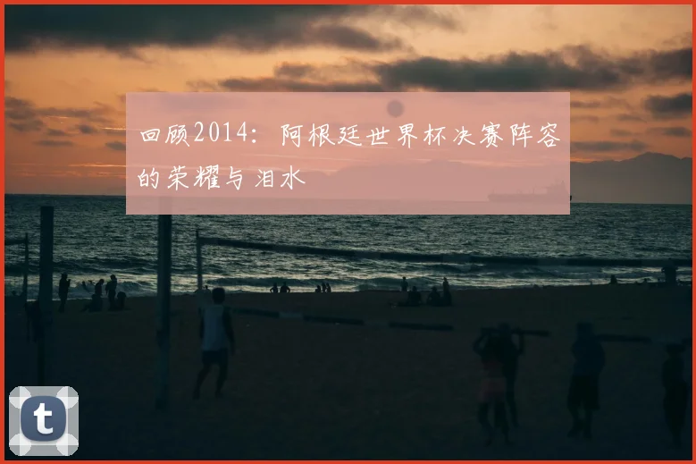 回顾2014：阿根廷世界杯决赛阵容的荣耀与泪水