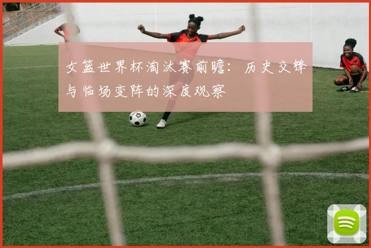 女篮世界杯淘汰赛前瞻：历史交锋与临场变阵的深度观察
