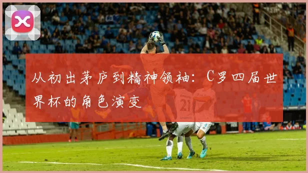从初出茅庐到精神领袖:C罗四届世界杯的角色演变