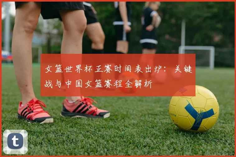 女篮世界杯正赛时间表出炉：关键战与中国女篮赛程全解析