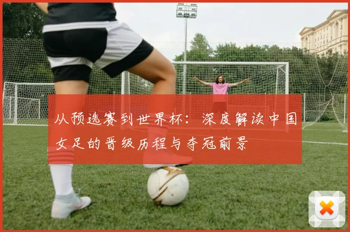 从预选赛到世界杯：深度解读中国女足的晋级历程与夺冠前景