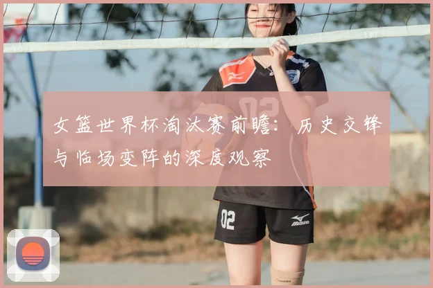 女篮世界杯淘汰赛前瞻：历史交锋与临场变阵的深度观察