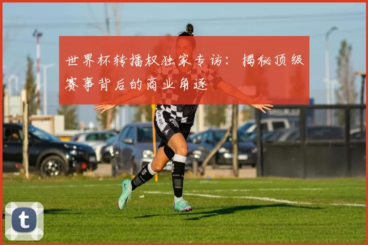世界杯转播权独家专访：揭秘顶级赛事背后的商业角逐