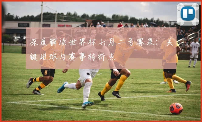 深度解读世界杯七月二号赛果：关键进球与赛事转折点