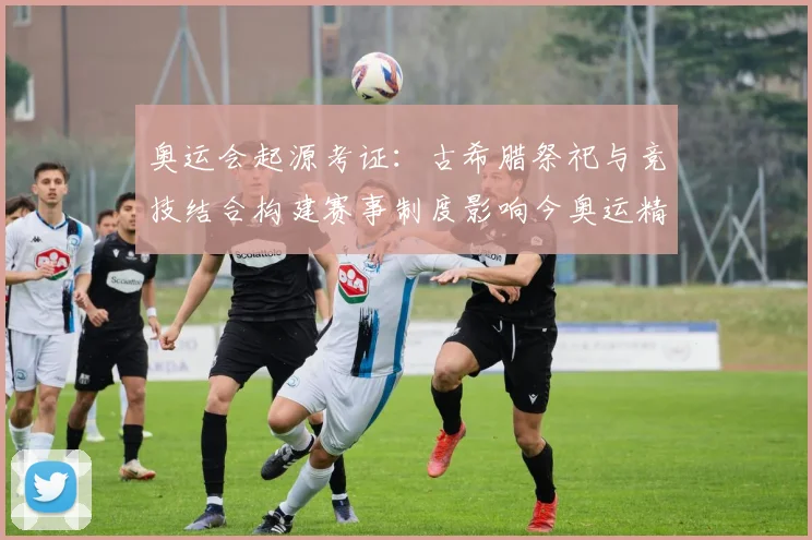 奥运会起源考证：古希腊祭祀与竞技结合构建赛事制度影响今奥运精神