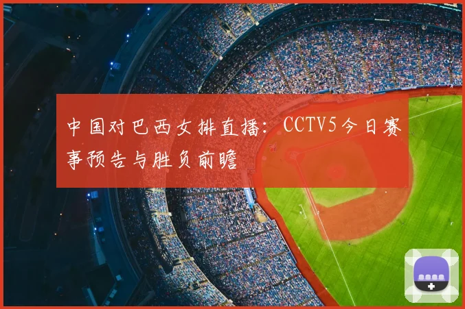 中国对巴西女排直播：CCTV5今日赛事预告与胜负前瞻