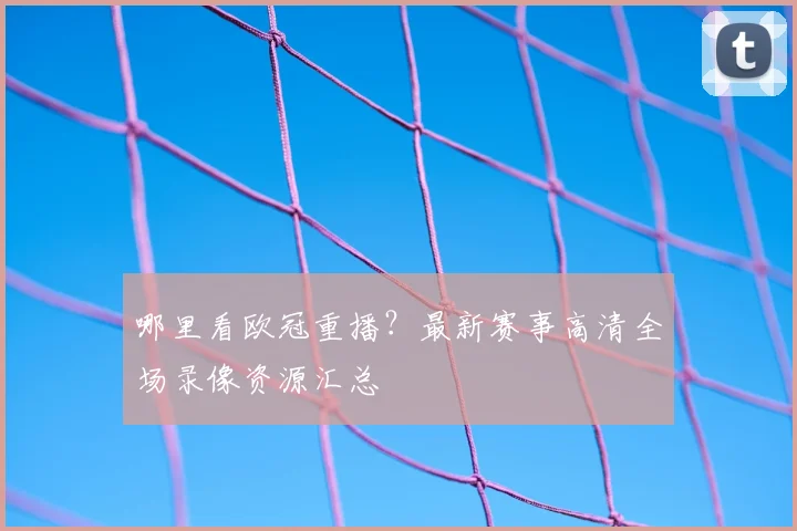 哪里看欧冠重播？最新赛事高清全场录像资源汇总