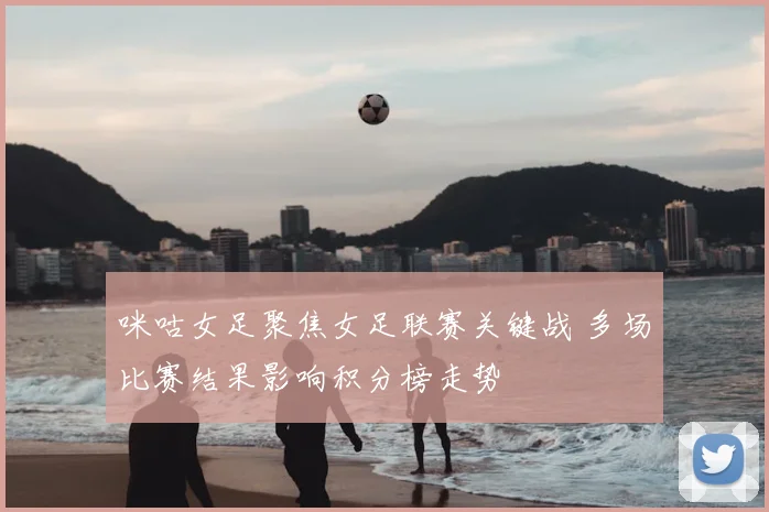 咪咕女足聚焦女足联赛关键战 多场比赛结果影响积分榜走势