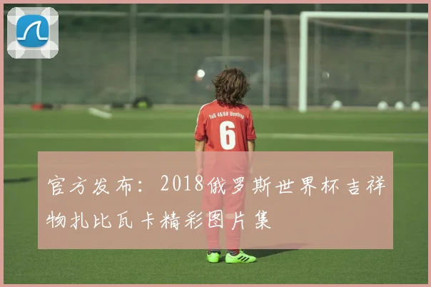 官方发布：2018俄罗斯世界杯吉祥物扎比瓦卡精彩图片集
